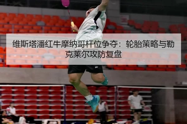 维斯塔潘红牛摩纳哥杆位争夺：轮胎策略与勒克莱尔攻防复盘